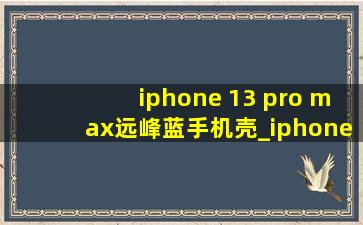 iphone 13 pro max远峰蓝手机壳_iphone 13 pro max远峰蓝手机壳硅胶